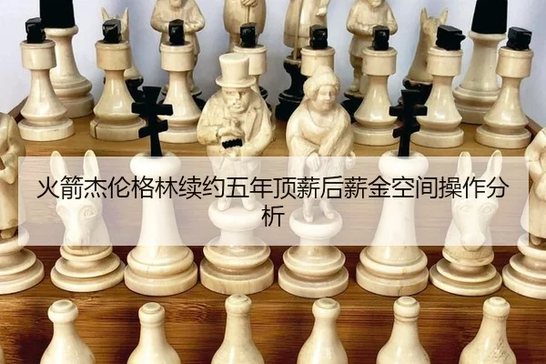 火箭杰伦格林续约五年顶薪后薪金空间操作分析